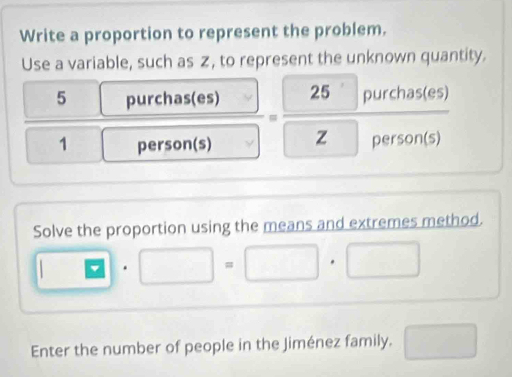 Write a proportion to represent the problem. 
Use a variable, such as z, to represent the unknown quantity. 
5 purchas(es)
1 person(s)
=frac  25purchas(es zperson(s)
Solve the proportion using the means and extremes method.
□ · □ =□ · □
Enter the number of people in the Jiménez family. □