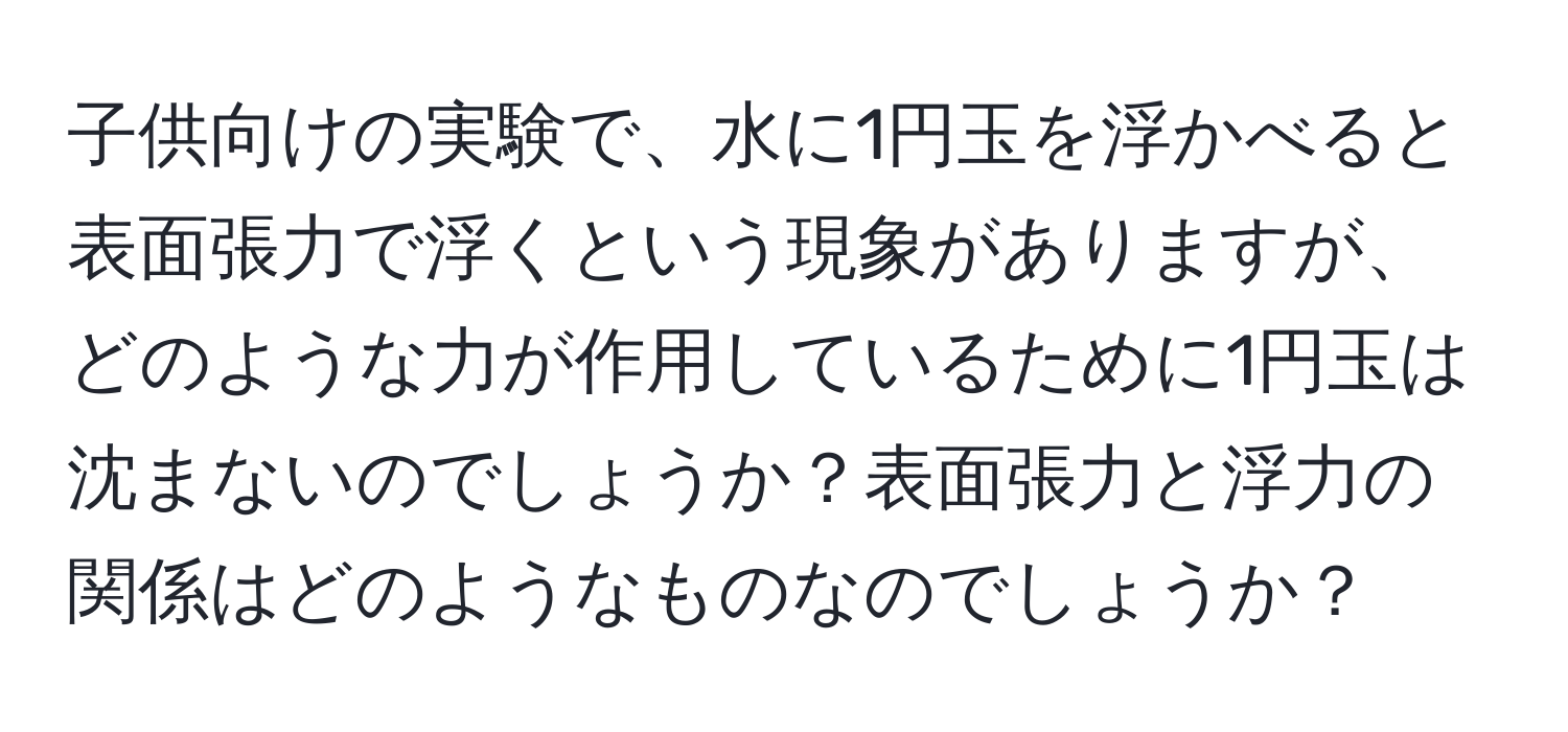 子供向けの実験で、水に1円玉を浮かべると表面張力で浮くという現象がありますが、どのような力が作用しているために1円玉は沈まないのでしょうか？表面張力と浮力の関係はどのようなものなのでしょうか？