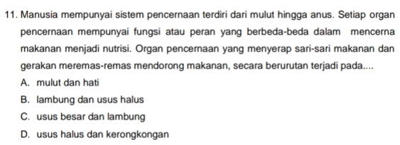 Manusia mempunyai sistem pencernaan terdiri dari mulut hingga anus. Setiap organ
pencernaan mempunyai fungsi atau peran yang berbeda-beda dalam mencerna
makanan menjadi nutrisi. Organ pencernaan yang menyerap sari-sari makanan dan
gerakan meremas-remas mendorong makanan, secara berurutan terjadi pada....
A. mulut dan hati
B. lambung dan usus halus
C. usus besar dan lambung
D. usus halus dan kerongkongan