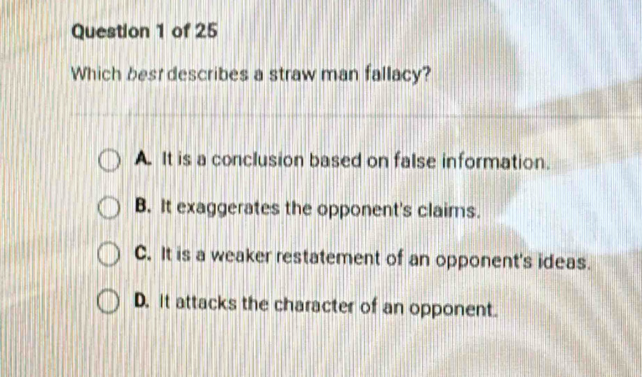 Which best describes a straw man fallacy?
A. It is a conclusion based on false information.
B. It exaggerates the opponent's claims.
C. It is a weaker restatement of an opponent's ideas.
D. it attacks the character of an opponent.