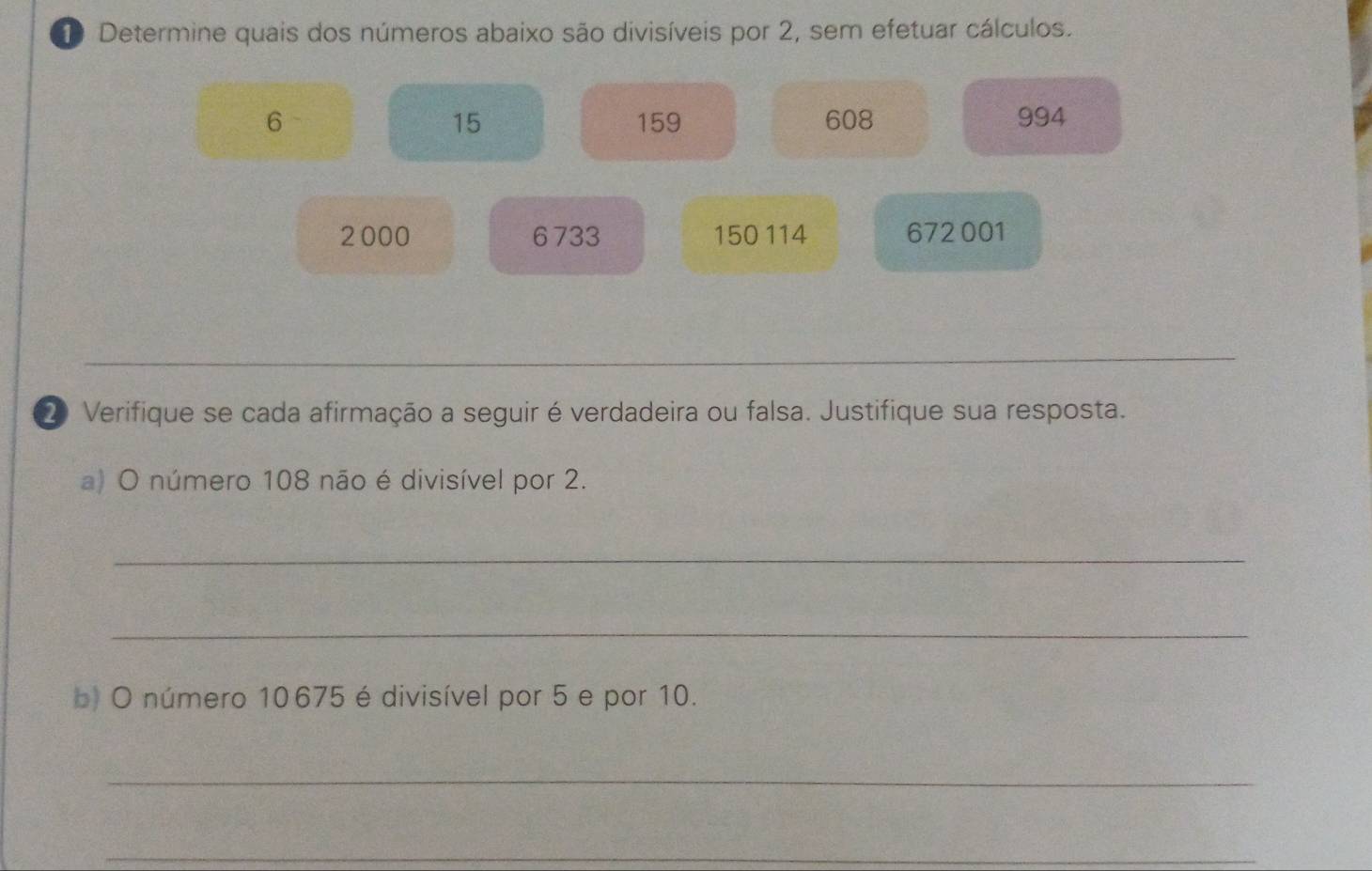 Determine quais dos números abaixo são divisíveis por 2, sem efetuar cálculos.
6 159 608 994
15
2000 6733 150 114 672001
_ 
2 Verifique se cada afirmação a seguir é verdadeira ou falsa. Justifique sua resposta. 
a) O número 108 não é divisível por 2. 
_ 
_ 
b) O número 10675 é divisível por 5 e por 10. 
_ 
_