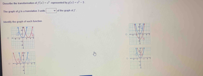 Describe the transformation of f(x)=x^2 represented by g(x)=x^2-3. 
The graph of g is a translation 3 units □ of the graph of f. 
Identify the graph of each function 
。 
。