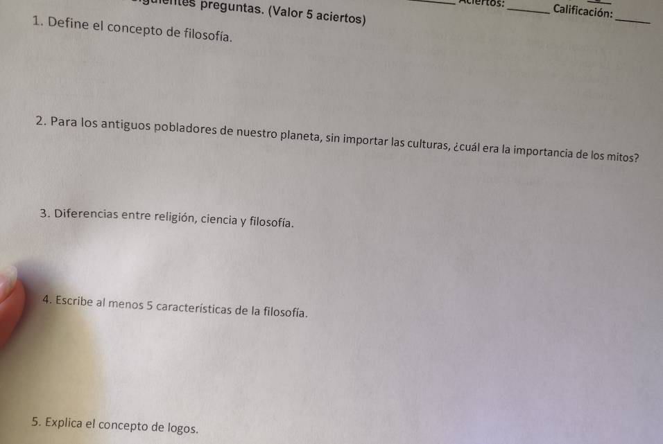 Aciertos: _ Calificación: 
pentes preguntas. (Valor 5 aciertos) 
_ 
1. Define el concepto de filosofía. 
2. Para los antiguos pobladores de nuestro planeta, sin importar las culturas, ¿cuál era la importancia de los mitos? 
3. Diferencias entre religión, ciencia y filosofía. 
4. Escribe al menos 5 características de la filosofía. 
5. Explica el concepto de logos.