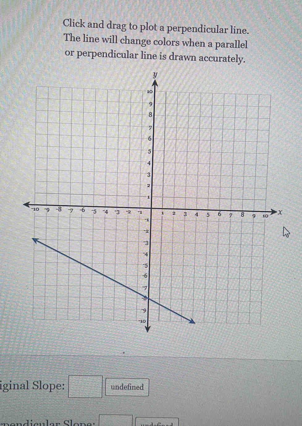 Click and drag to plot a perpendicular line. 
The line will change colors when a parallel 
or perpendicular line is drawn accurately. 
iginal Slope: □ undefined
□°□^