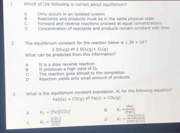 Which of he following is correct about equilibrium?
A Only occurs in an isolated system
B Reactants and products must be in the same physical state
C Forward and reverse reactions proceed at equal concentrations
D Concentration of reactants and products remain constant with time
2 The equilibrium constant for the reaction below is 1.30* 10^(-5).
2SO_3(g)leftharpoons 2SO_2(g)+O_2(g)
What can be predicted from this information?
A It is a slow reverse reaction
B It produces a high yield of O_2
C The reaction goes almost to the completion
D Reaction yields only small amount of products
3 What is the equilibrium constant expression, Kc for the following equation?
FeO(s)+CO(g)leftharpoons Fe(s)+CO_2(g)
A K_c=[Fe][CO_2]
B K_c= [Fe]/[FeO] 
C K_c=frac [CO_2][CO]
D K_c=frac [Fe][CO_2][FeO][CO]