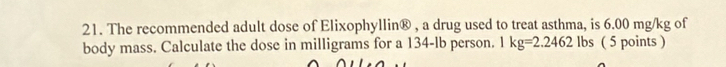 The recommended adult dose of Elixophyllin® , a drug used to treat asthma, is 6.00 mg/kg of 
body mass. Calculate the dose in milligrams for a 134-lb person. 1 kg=2.2462lbs ( 5 points )