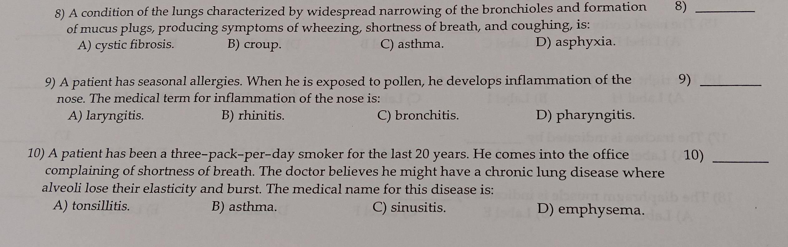 A condition of the lungs characterized by widespread narrowing of the bronchioles and formation 8)_
of mucus plugs, producing symptoms of wheezing, shortness of breath, and coughing, is:
A) cystic fibrosis. B) croup. C) asthma. D) asphyxia.
9) A patient has seasonal allergies. When he is exposed to pollen, he develops inflammation of the 9)_
nose. The medical term for inflammation of the nose is:
A) laryngitis. B) rhinitis. C) bronchitis. D) pharyngitis.
10) A patient has been a three-pack-per-day smoker for the last 20 years. He comes into the office 10)_
complaining of shortness of breath. The doctor believes he might have a chronic lung disease where
alveoli lose their elasticity and burst. The medical name for this disease is:
A) tonsillitis. B) asthma. C) sinusitis. D) emphysema.