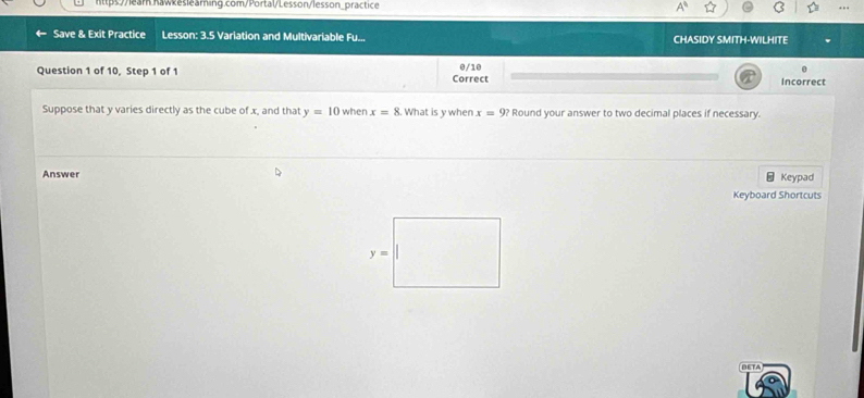 Save & Exit Practice Lesson: 3.5 Variation and Multivariable Fu... CHASIDY SMITH-WILHITE
Question 1 of 10, Step 1 of 1 Correct 0/10 Incorrect
Suppose that y varies directly as the cube of x, and that y=10 when x=8. What is y when x=9? Round your answer to two decimal places if necessary.
Answer Keypad
Keyboard Shortcuts
BETA