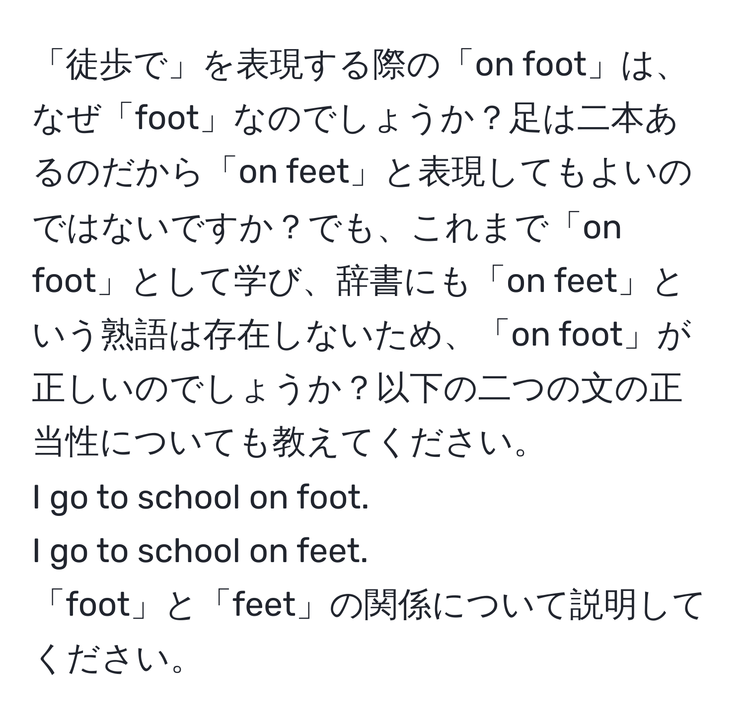 「徒歩で」を表現する際の「on foot」は、なぜ「foot」なのでしょうか？足は二本あるのだから「on feet」と表現してもよいのではないですか？でも、これまで「on foot」として学び、辞書にも「on feet」という熟語は存在しないため、「on foot」が正しいのでしょうか？以下の二つの文の正当性についても教えてください。  
I go to school on foot.  
I go to school on feet.  
「foot」と「feet」の関係について説明してください。