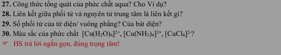 Công thức tổng quát của phức chất aqua? Cho Ví dụ? 
28. Liên kết giữa phối tử và nguyên tử trung tâm là liên kết gì? 
29. Số phối tử của tứ diện/ vuông phẳng? Của bát diện? 
30. Màu sắc của phức chất [Cu(H_2O)_6]^2+, [Cu(NH_3)_4]^2+, [CuCl_4]^2-. 
HS trả lời ngắn gọn, đúng trọng tâm!