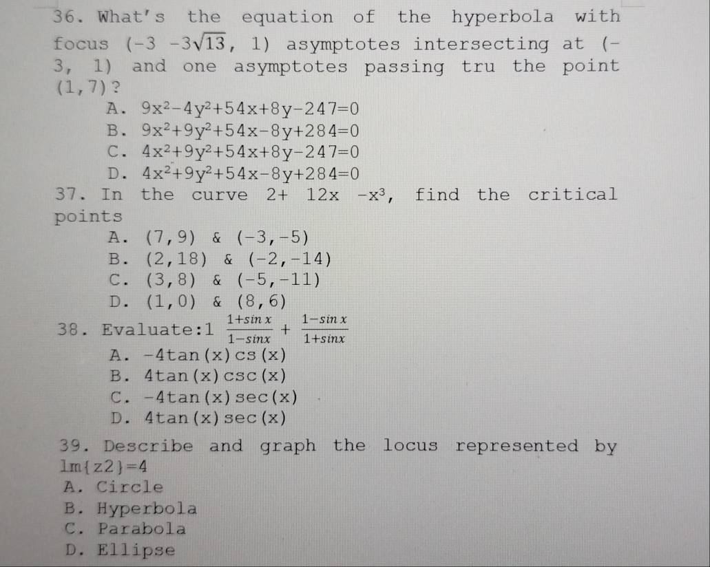 What's the equation of the hyperbola with
focus (-3-3sqrt(13),1) asymptotes intersecting at (-
3, 1) and one asymptotes passing tru the point
(1,7) ?
A. 9x^2-4y^2+54x+8y-247=0
B. 9x^2+9y^2+54x-8y+284=0
C. 4x^2+9y^2+54x+8y-247=0
D. 4x^2+9y^2+54x-8y+284=0
37. In the curve 2+12x-x^3 , find the critical
points
A. (7,9) & (-3,-5)
B. (2,18) & (-2,-14)
C. (3,8) & (-5,-11)
D. (1,0) & (8,6)
38. Evaluate:1  (1+sin x)/1-sin x + (1-sin x)/1+sin x 
A. -4tan (x)csc s(x)
B. 4tan (x)csc (x)
C. -4tan (x)sec (x)
D. 4tan (x) sec (x)
39. Describe and graph the locus represented by
lm z2 =4
A. Circle
B. Hyperbola
C. Parabola
D. Ellipse