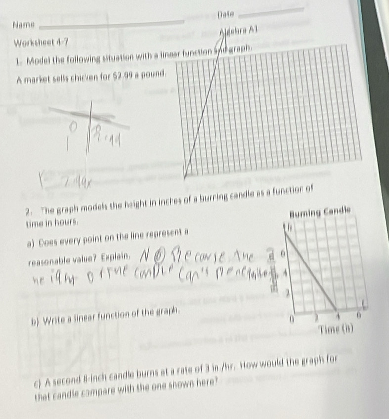 Name _Date 
_ 
Worksheet 4-7 Aldebra A1 
1. Model the following situation with a l 
A market sells chicken for $2.99 a poun 
2. The graph models the height in inches of a burning candle as a function of 
time in hours. 
a) Does every point on the line represent a 
reasonable value? Explain. 
b) Write a linear function of the graph. 
c) A second 8-inch candle burns at a rate of 3 in./hr. How would the graph for 
that candle compare with the one shown here?