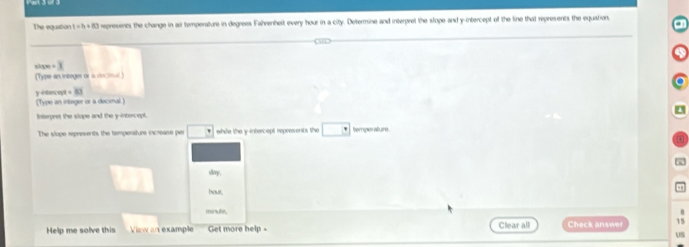 The equation t=h+80 l represents the change in air temperature in degrees Fahrenheit every hour in a city. Determine and interpret the slope and y-intercept of the line that represents the equation 
slope = 
(Type an integer or a decimal) 
y-intercept beginvmatrix 6]
(Type an integer or a decimal ) 
Interpret the slope and the y-intercept. 
The slope represents the temperature increase per while the y-intercept represents the temperature.
day.
hour, , , 
minute, B 
Help me solve this View an example Get more help Clear all Check answer 15 
US