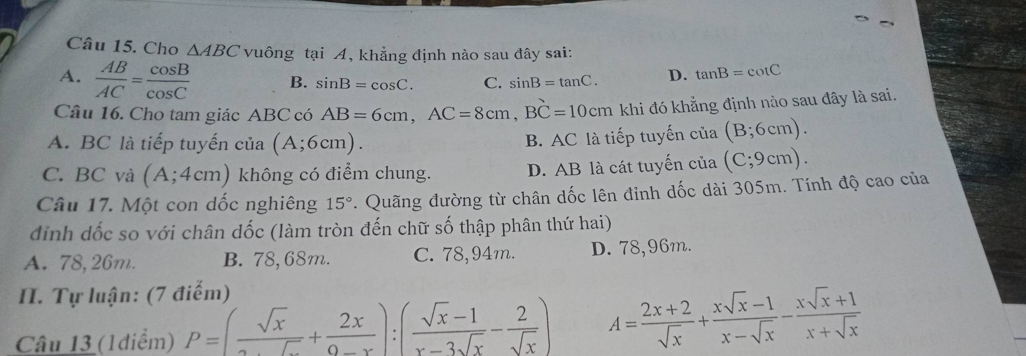 Cho △ ABC vuông tại A, khẳng định nào sau đây sai:
A.  AB/AC = cos B/cos C 
B. sin B=cos C. C. sin B=tan C.
D. tan B=cot C
Câu 16. Cho tam giác ABC có AB=6cm, AC=8cm, BC=10cm khi đó khẳng định nào sau đây là sai.
A. BC là tiếp tuyến của (A;6cm).
B. AC là tiếp tuyến của (B;6cm).
C. BC và (A;4cm) không có điểm chung.
D. AB là cát tuyến của (C;9cm). 
Câu 17. Một con dốc nghiêng 15°. Quãng đường từ chân dốc lên đỉnh dốc dài 305m. Tính độ cao của
đỉnh dốc so với chân dốc (làm tròn đến chữ số thập phân thứ hai)
A. 78,26m. B. 78,68m. C. 78,94m. D. 78,96m.
II. Tự luận: (7 điếm)
Câu 13 (1điểm) P=(frac sqrt(x)+ 2x/0-x ):( (sqrt(x)-1)/x-3sqrt(x) - 2/sqrt(x) )
A= (2x+2)/sqrt(x) + (xsqrt(x)-1)/x-sqrt(x) - (xsqrt(x)+1)/x+sqrt(x) 