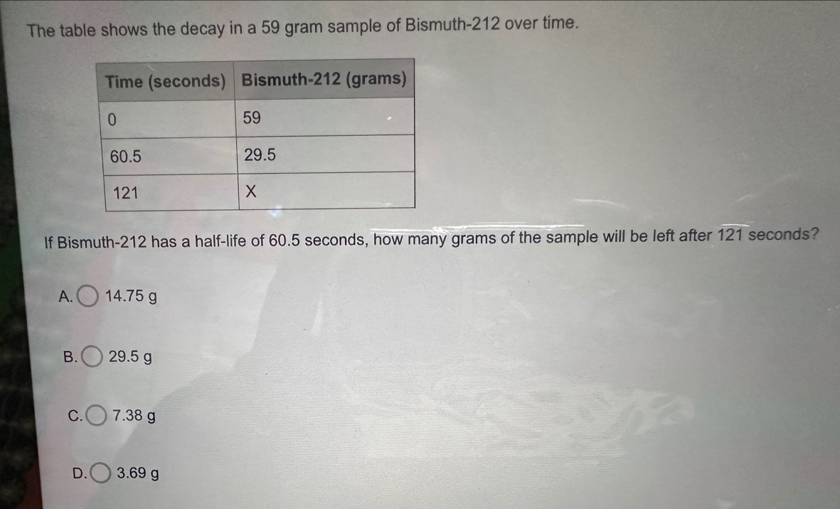 The table shows the decay in a 59 gram sample of Bismuth- 212 over time.
If Bismuth- 212 has a half-life of 60.5 seconds, how many grams of the sample will be left after 121 seconds?
A. 14.75 g
B. 29.5 g
C. 7.38 g
D. 3.69 g