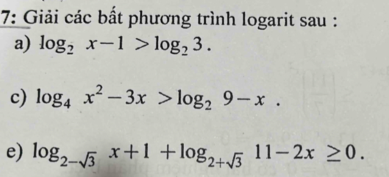 7: Giải các bất phương trình logarit sau :
a) log _2x-1>log _23. 
c) log _4x^2-3x>log _29-x. 
e) log _2-sqrt(3)x+1+log _2+sqrt(3)11-2x≥ 0.