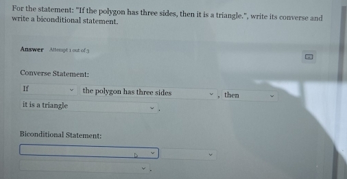 For the statement: "If the polygon has three sides, then it is a triangle.", write its converse and 
write a biconditional statement. 
Answer Attempt 1 out of 3 
Converse Statement: 
If the polygon has three sides then 
it is a triangle 
Biconditional Statement: