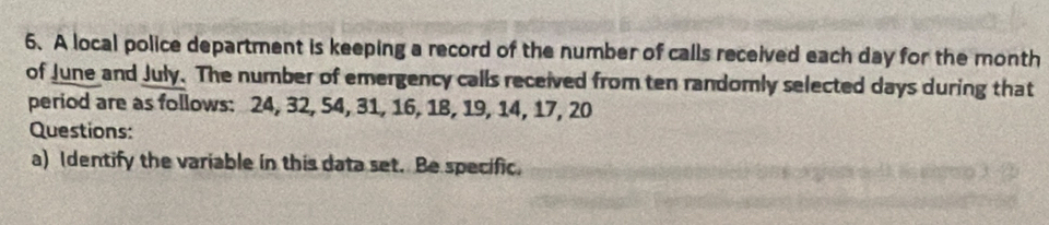 A local police department is keeping a record of the number of calls received each day for the month
of June and July. The number of emergency calls received from ten randomly selected days during that 
period are as follows: 24, 32, 54, 31, 16, 18, 19, 14, 17, 20
Questions: 
a) Identify the variable in this data set. Be specific.