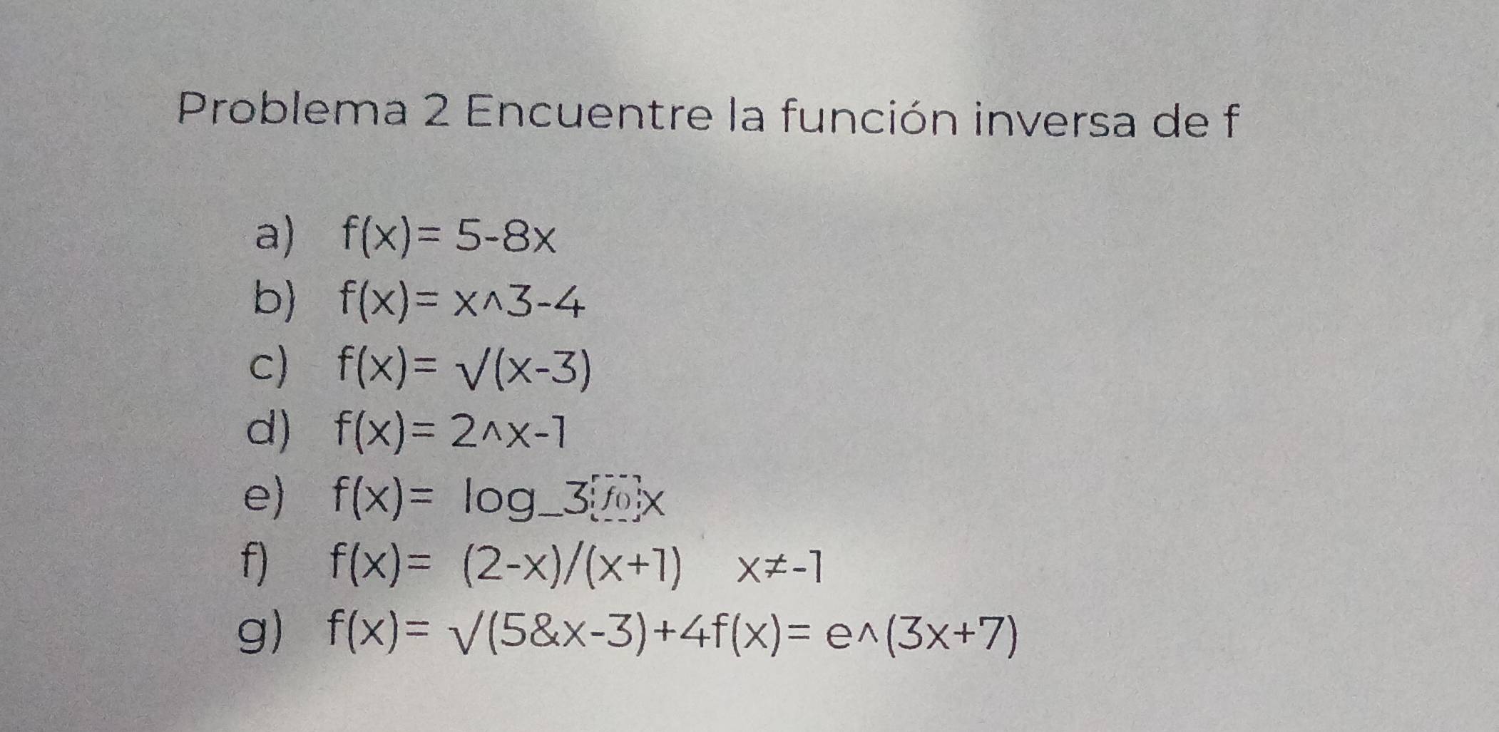 Problema 2 Encuentre la función inversa de f
a) f(x)=5-8x
b) f(x)=x^(wedge)3-4
c) f(x)=sqrt((x-3))
d) f(x)=2^(wedge)x-1
e) f(x)=log _ 3
f) f(x)=(2-x)/(x+1)x!= -1
g) f(x)=surd (5 x-3)+4f(x)=e^(wedge)(3x+7)