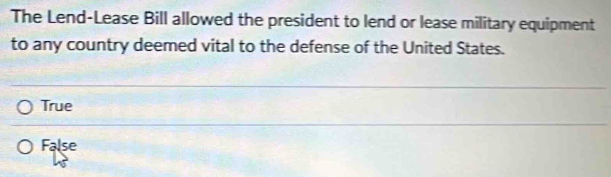 The Lend-Lease Bill allowed the president to lend or lease military equipment
to any country deemed vital to the defense of the United States.
True
False