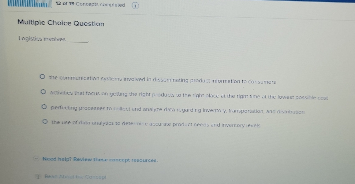 of 19 Concepts completed
Multiple Choice Question
Logistics involves _;
the communication systems involved in disseminating product information to consumers
activities that focus on getting the right products to the right place at the right time at the lowest possible cost
perfecting processes to collect and analyze data regarding inventory, transportation, and distribution
the use of data analytics to determine accurate product needs and inventory levels
Need help? Review these concept resources.
Read About the Concept