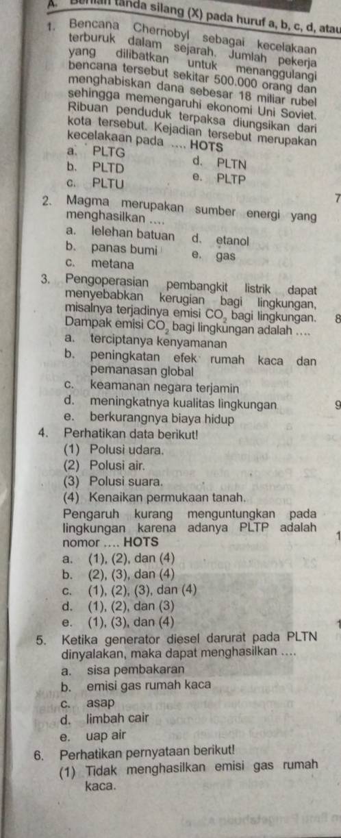 Bunian tanda silang (X) pada huruf a, b, c, d, atau
1. Bencana Chernobyl sebagai kecelakaan
terburuk dalam sejarah. Jumlah pekerja
yang dilibatkan untuk menanggulangi
bencana tersebut sekitar 500.000 orang dan
menghabiskan dana sebesar 18 miliar rubel
sehingga memengaruhi ekonomi Uni Soviet.
Ribuan penduduk terpaksa diungsikan dari
kota tersebut. Kejadian tersebut merupakan
kecelakaan pada
a PLTG .... HOTS
b. PLTD d. PLTN
c. PLTU e. PLTP
7
2. Magma merupakan sumber energi yang
menghasilkan ....
a. lelehan batuan d. etanol
b. panas bumi e, gas
c. metana
3. Pengoperasian pembangkit listrik dapat
menyebabkan kerugian bagi lingkungan,
misalnya terjadinya emisi CO bagi lingkungan. 8
Dampak emisi CO。 bagi lingkungan adalah ....
a. terciptanya kenyamanan
b. peningkatan efek rumah kaca dan
pemanasan global
c. keamanan negara terjamin
d. meningkatnya kualitas lingkungan
e. berkurangnya biaya hidup
4. Perhatikan data berikut!
(1) Polusi udara.
(2) Polusi air.
(3) Polusi suara.
(4) Kenaikan permukaan tanah.
Pengaruh kurang menguntungkan pada
lingkungan karena adanya PLTP adalah
nomor .... HOTS
a. (1), (2), dan (4)
b. (2), (3), dan (4)
c. (1), (2), (3), dan (4)
d. (1), (2), dan (3)
e. (1), (3), dan (4)
5. Ketika generator diesel darurat pada PLTN
dinyalakan, maka dapat menghasilkan ....
a. sisa pembakaran
b. emisi gas rumah kaca
c. asap
d. limbah cair
e. uap air
6. Perhatikan pernyataan berikut!
(1) Tidak menghasilkan emisi gas rumah
kaca.