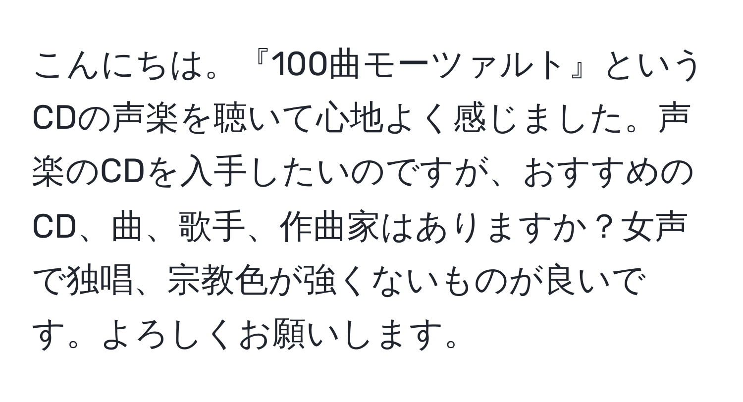 こんにちは。『100曲モーツァルト』というCDの声楽を聴いて心地よく感じました。声楽のCDを入手したいのですが、おすすめのCD、曲、歌手、作曲家はありますか？女声で独唱、宗教色が強くないものが良いです。よろしくお願いします。