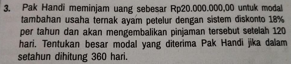 Pak Handi meminjam uang sebesar Rp20.000.000,00 untuk modal 
tambahan usaha ternak ayam petelur dengan sistem diskonto 18%
per tahun dan akan mengembalikan pinjaman tersebut setelah 120
hari. Tentukan besar modal yang diterima Pak Handi jika dalam 
setahun dihitung 360 hari.