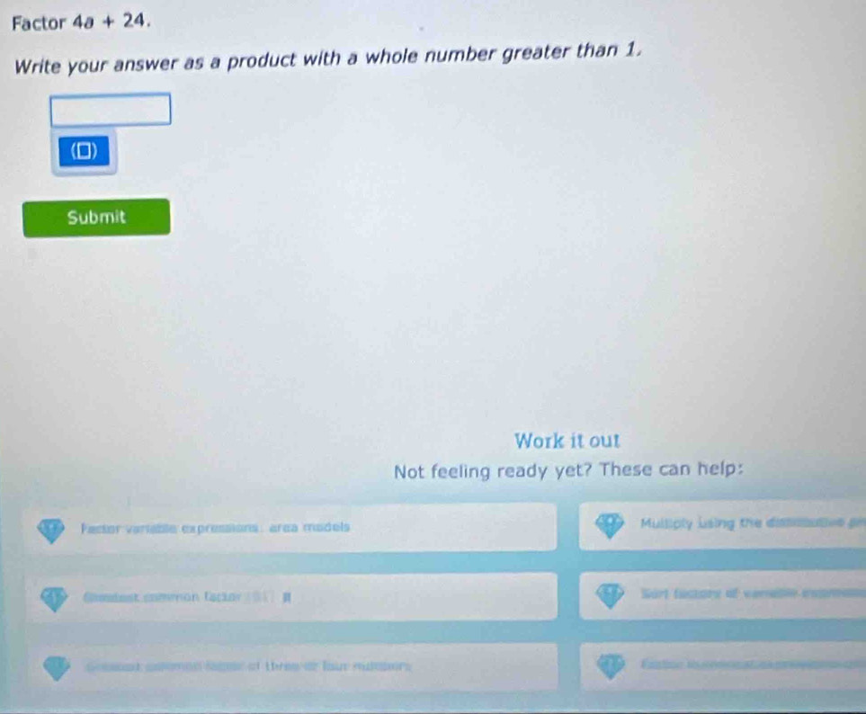 Factor 4a+24. 
Write your answer as a product with a whole number greater than 1. 
(0) 
Submit 
Work it out 
Not feeling ready yet? These can help: 
Pactor varable expressions: area models Mulliply using the dimsaties gn 
Comiest commón tscior Sort fuctore of verable eaprnan 
Gomsed cnomen smme at thren or loue ruteners