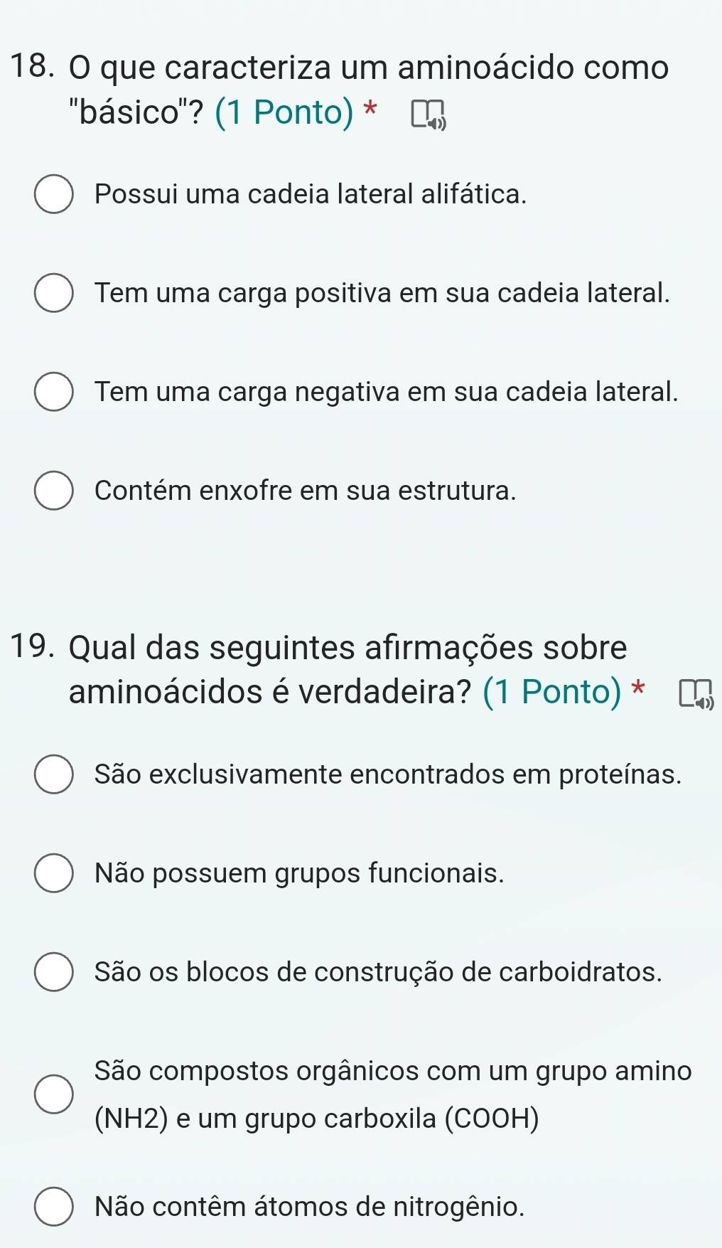 que caracteriza um aminoácido como
'básico'? (1 Ponto) *
Possui uma cadeia lateral alifática.
Tem uma carga positiva em sua cadeia lateral.
Tem uma carga negativa em sua cadeia lateral.
Contém enxofre em sua estrutura.
19. Qual das seguintes afirmações sobre
aminoácidos é verdadeira? (1 Ponto) *
São exclusivamente encontrados em proteínas.
Não possuem grupos funcionais.
São os blocos de construção de carboidratos.
São compostos orgânicos com um grupo amino
(NH2) e um grupo carboxila (COOH)
Não contêm átomos de nitrogênio.