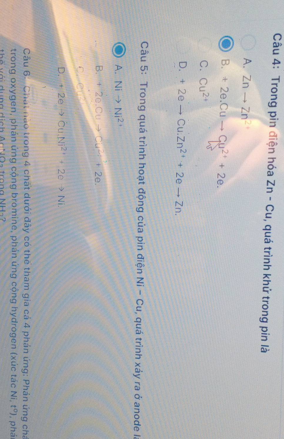 Trong pin điện hóa Zn-Cu , quá trình khử trong pin là
A. Znto Zn^2
B. +2e.Cuto Cu^(2+)+2e.
C. Cu^(2+)
D. +2eto Cu.Zn^(2+)+2eto Zn. 
Cầu 5: Trong quá trình hoạt động của pin điện Ni-Cu , quá trình xảy ra ở anode Ia
A. Nito Ni^2
B. +2e.Cuto Cu^(2+)+2e.
C. e□ ?
D. +2eto dot Cu, Ni^(2+)+2eto Ni. 
Câu 6: Chất nào trong 4 chất dưới đây có thể tham gia cá 4 phản ứng: Phán ứng chá
trong oxygen, phán ứng cộng bromine, phản ứng cộng hydrogen (xúc tác Ni, t^0) , phái
thố với dung dịch AcNO- trong NH-2