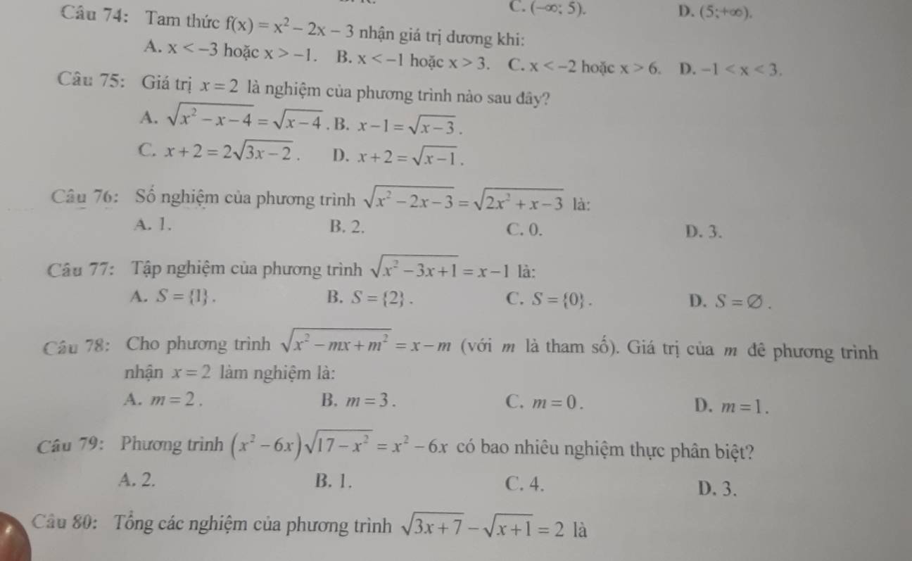 C. (-∈fty ;5). D. (5;+∈fty ).
Câu 74: Tam thức f(x)=x^2-2x-3 nhận giá trị dương khi:
A. x hoặc x>-1 B. x hoặc x>3. C. x hoặc x>6. D. -1
Câu 75: Giá trị x=2 là nghiệm của phương trình nào sau đây?
A. sqrt(x^2-x-4)=sqrt(x-4). B. x-1=sqrt(x-3).
C. x+2=2sqrt(3x-2). D. x+2=sqrt(x-1).
Câu 76: Số nghiệm của phương trình sqrt(x^2-2x-3)=sqrt(2x^2+x-3) là:
A. 1. B. 2. C. 0. D. 3.
Câu 77: Tập nghiệm của phương trình sqrt(x^2-3x+1)=x-1 là:
A. S= 1 . B. S= 2 . C. S= 0 . D. S=varnothing .
Câu 78: Cho phương trình sqrt(x^2-mx+m^2)=x-m (với m là tham số). Giá trị của m đê phương trình
nhận x=2 làm nghiệm là:
A. m=2. B. m=3. C. m=0.
D. m=1.
Câu 79: Phương trình (x^2-6x)sqrt(17-x^2)=x^2-6x có bao nhiêu nghiệm thực phân biệt?
A. 2. B. 1. C. 4. D. 3.
Câu 80: Tổng các nghiệm của phương trình sqrt(3x+7)-sqrt(x+1)=2 là