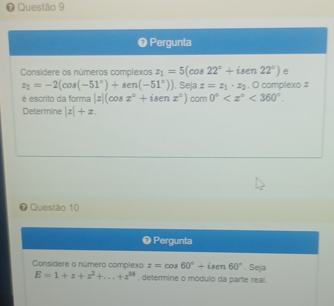 # Questão 9 
❷ Pergunta 
Considere os números complexos z_1=5(cos 22°+isen22°) e
z_2=-2(cos (-51°)+sen (-51°)). Seja z=z_1· z_2. O complexo z
é escrito da forma |z|(cos x°+isenx°) com 0° <360°. 
Determine |z|+x. 
# Questão 10 
❷ Pergunta 
Considere o número complexo z=cos 60°+isen60°. Seja
E=1+z+z^2+...+z^(98) , determine o módulo da parte real .