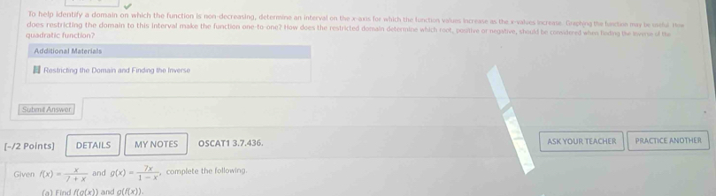 To help identify a domain on which the function is non-decreasing, determine an interval on the x-axis for which the function values increase as the x -values increase. Graphing the function may be useful How 
does restricting the domain to this interval make the function one-to-one? How does the restricted domain determine which root, positive or negative, should be considered when lieding the leverse of the 
quadratic function? 
Additional Materials 
Restricting the Domain and Finding the Inverse 
Submit Answer 
[−/2 Points] DETAILS MY NOTES OSCAT1 3.7.436. ASK YOUR TEACHER PRACTICE ANOTHER 
Given f(x)= x/7+x  and g(x)= 7x/1-x  , complete the following. 
(a) Find f(g(x)) and g(f(x)).