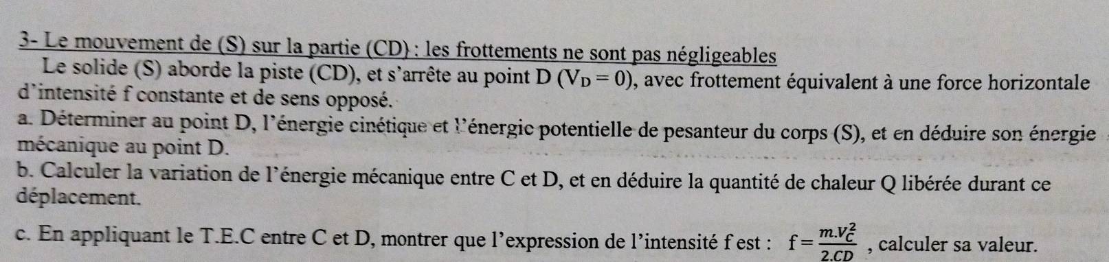 3- Le mouvement de (S) sur la partie (CD) : les frottements ne sont pas négligeables 
Le solide (S) aborde la piste (CD), et s'arrête au point D(V_D=0) ), avec frottement équivalent à une force horizontale 
d'intensité f constante et de sens opposé. 
a. Déterminer au point D, l'énergie cinétique et l'énergic potentielle de pesanteur du corps (S), et en déduire son énergie 
mécanique au point D. 
b. Calculer la variation de l'énergie mécanique entre C et D, et en déduire la quantité de chaleur Q libérée durant ce 
déplacement. 
c. En appliquant le T.E.C entre C et D, montrer que l’expression de l’intensité f est : f=frac (m.V_C)^22.CD , calculer sa valeur.