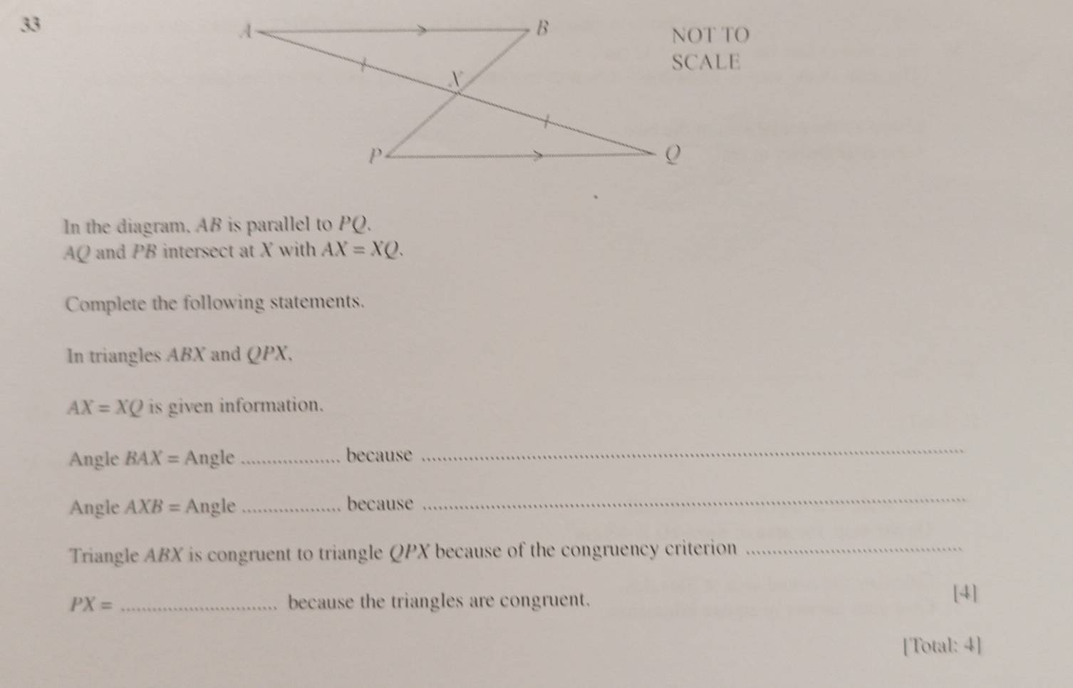 In the diagram. AB is parallel to PQ.
AQ and PB intersect at X with AX=XQ. 
Complete the following statements. 
In triangles ABX and QPX.
AX=XQ is given information. 
Angle BAX= Angle _because_ 
Angle AXB= Angle _because 
_ 
Triangle ABX is congruent to triangle QPX because of the congruency criterion_
PX= _because the triangles are congruent. 
[4] 
[Total: 4]