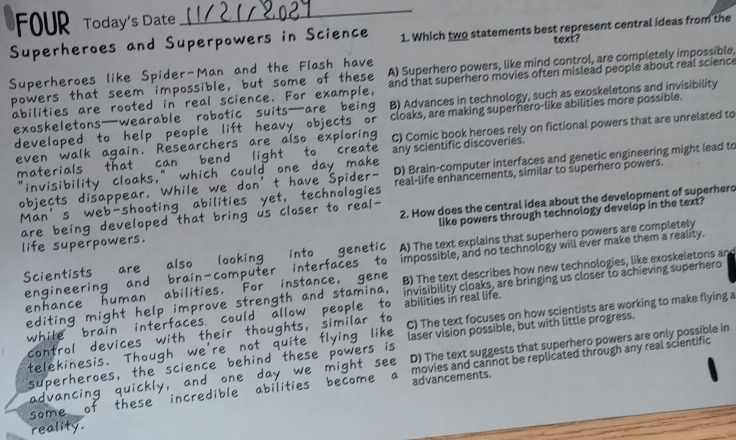 FOUR Today’s Date
_
Superpowers in Science 1. Which two statements best represent central ideas from the
Spider-Man and the Flash text
A) Superhero powers, like mind control, are completely impossible,

l and that superhero movies often mislead people about real science
ren scienc
B) Advances in technology, such as exoskeletons and invisibility

cloaks, are making supernero-like abilities more possible.
C) Comic book heroes rely on fictional powers that are unrelated to
5
any scientific discoveries.
D) Brain-computer interfaces and genetic engineering might lead to
real-life enhancements, similar to superhero powers.
2. How does the central idea about the development of superhero
like powers through technology develop in the text?
A) The text explains that superhero powers are completely
impossible, and no technology will ever make them a reality.
B) The text describes how new technologies, like exoskeletons an
abilities in real life. invisibility cloaks, are bringing us closer to achieving superhero
C) The text focuses on how scientists are working to make flying a
laser vision possible, but with little progress.
D) The text suggests that superhero powers are only possible in
movies and cannot be replicated through any real scientific
advancements.
