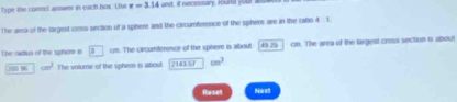 Type the commct answer in each hox. Uise r=3.14cm , it necessary, round your 
The ara of the largest closa section of a sphere and the circumference of the spheme are in the ratlo 4 1. 
The radius of the spher is a cm. The cxrcumterence of the spher is about 43.25 cm. The area of the largest cross section o about
200 96 cm^2 The voture of the sphere is about 214357 cm^3
Roset Next