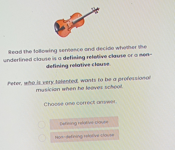 Read the following sentence and decide whether the
underlined clause is a defining relative clause or a non-
defining relative clause.
Peter, who is very talented, wants to be a professional
musician when he leaves school.
Choose one correct answer.
Defining relative clause
Non-defining relative clause