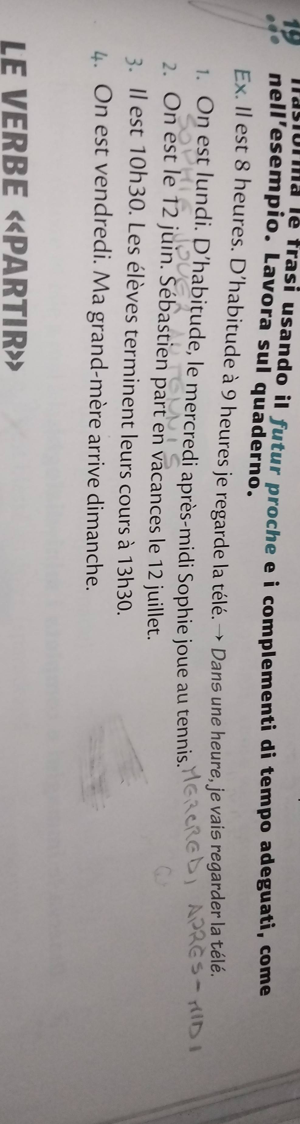 faslorma le frasí usando il futur proche e i complementi di tempo adeguati, come 
0 nell’esempio. Lavora sul quaderno. 
Ex. Il est 8 heures. D'habitude à 9 heures je regarde la télé.→ Dans une heure, je vais regarder la télé. 
1. On est lundi. D’habitude, le mercredi après-midi Sophie joue au tennis. 
2. On est le 12 juin. Sébastien part en vacances le 12 juillet. 
3. Il est 10h30. Les élèves terminent leurs cours à 13h30. 
4. On est vendredi. Ma grand-mère arrive dimanche. 
LE VERBE «PARTIR»