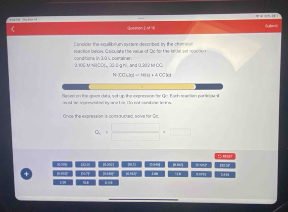 # Số PM Thụ Nọy 14 221 
Question 2 of 16 Submit
Consider the equilibrium system described by the chemical
reaction below. Calculate the value of Qc for the initial set reaction
conditions in 3.0 L container:
0.1 05MNi(CO) , 32.0 g Ni, and 0.302 M CO.
Ni(CO)_4(g)leftharpoons Ni(s)+4CO(g)
1
Based on the given data, set up the expression for Qc. Each reaction participant
must be represented by one tile. Do not combine terms.
Once the expression is constructed, solve for Qc.
Q_c= □ /□  =□
HBST
poss 1320° [0.3c2] [10,7] |0545| |0.142| 10* 3P° [320]^circ 
+ p3333° [10.7]^circ  10.545F (0.182)^circ  2.88 12.6 0.0792 r+kLE
=1
2.30 15 B 0:145