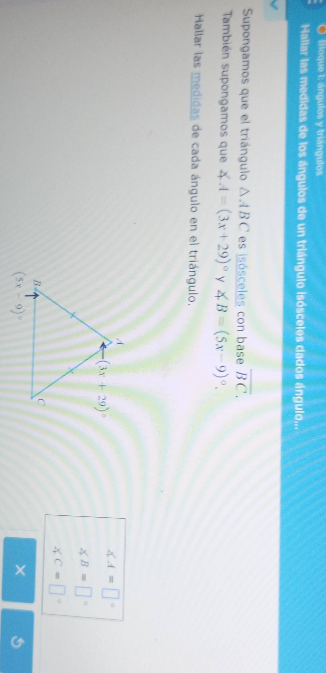 Bloque 1: ángulos y triángulos
Hallar las medidas de los ángulos de un triángulo isósceles dados ángulo...
Supongamos que el triángulo △ ABC es isósceles con base overline BC.
También supongamos que ∠ A=(3x+29)^circ  y ∠ B=(5x-9)^circ .
Hallar las medidas de cada ángulo en el triángulo.
∠ A=□°
∠ B=□°
∠ C=□°
×