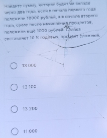 Найдиτе сумму, κоторая будетηна вкладе
через два года¸ если в начале лервого года
лоложили 10000 рублей, а в начале второго
года, сразу πосле начисления лроцентов,
лоложили ещё 1000 рублей. Ставка
составляет 10 % годовыίх, πроμент сложный.
13 000
13 100
13 200
11 000