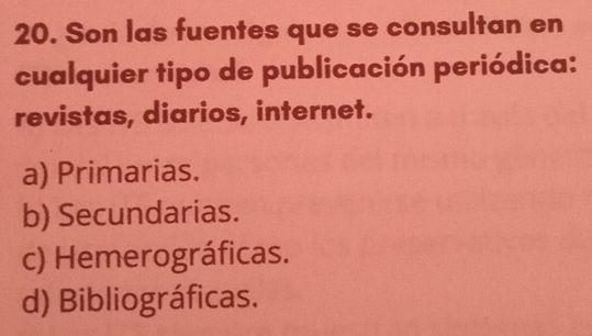 Son las fuentes que se consultan en
cualquier tipo de publicación periódica:
revistas, diarios, internet.
a) Primarias.
b) Secundarias.
c) Hemerográficas.
d) Bibliográficas.