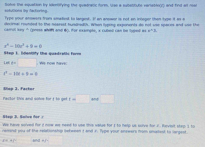 Solve the equation by identifying the quadratic form. Use a substitute variable(£) and find all real 
solutions by factoring. 
Type your answers from smallest to largest. If an answer is not an integer then type it as a 
decimal rounded to the nearest hundredth. When typing exponents do not use spaces and use the 
carrot key^((press shift and 6). For example, x cubed can be typed as x^wedge)3.
x^4-10x^2+9=0
Step 1. Identify the quadratic form 
Let t=□. We now have:
t^2-10t+9=0
Step 2. Factor 
Factor this and solve for to get t=□ and □
Step 3. Solve for 
We have solved for t now we need to use this value for to help us solve for x. Revisit step 1 to 
remind you of the relationship between t and x. Type your answers from smallest to largest.
x=+/- and +/- _ 