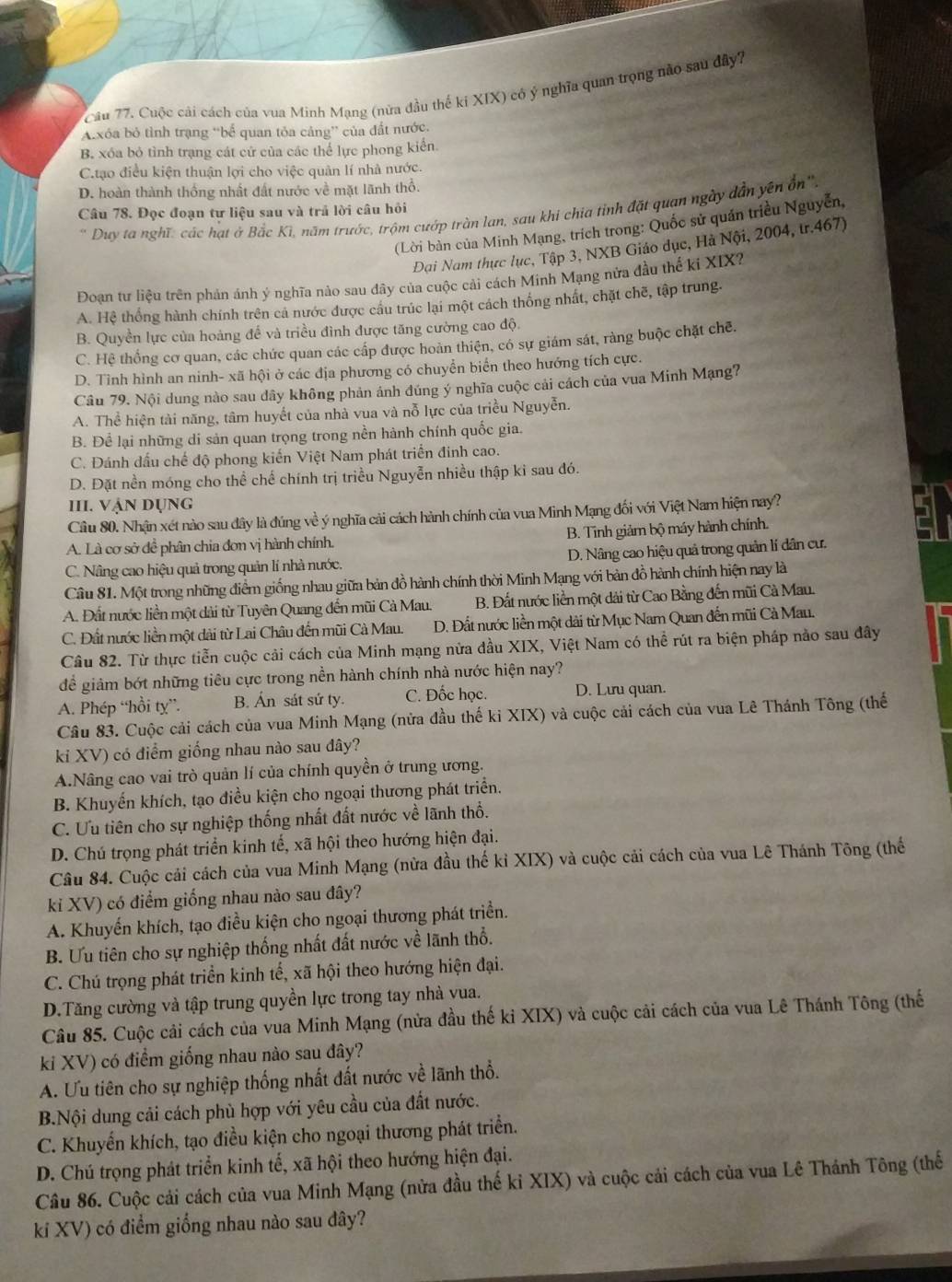 Cuộc cải cách của vua Minh Mạng (nửa đầu thế ki XIX) có ý nghĩa quan trọng nào sau đây7
Axóa bỏ tình trạng “bể quan tỏa cảng” của đất nước.
B. xóa bỏ tình trạng cát cứ của các thể lực phong kiển.
C.tạo điều kiện thuận lợi cho việc quản lí nhà nước.
D. hoàn thành thống nhất đất nước về mặt lãnh thổ.
' Duy ta nghĩ: các hạt ở Bắc Kì, năm trước, trộm cướp tràn lan, sau khi chia tỉnh đặt quan ngày dẫn yên ổn''
Câu 78. Đọc đoạn tư liệu sau và trả lời câu hỏi
(Lời bàn của Minh Mạng, trích trong: Quốc sử quán triều Nguyễn,
Đại Nam thực lục, Tập 3, NXB Giáo dục, Hà Nội, 2004, tr.467)
Đoan tư liệu trên phản ánh ý nghĩa nào sau đây của cuộc cải cách Minh Mạng nửa đầu thể ki XIX?
A. Hệ thống hành chính trên cả nước được cầu trúc lại một cách thống nhất, chặt chẽ, tập trung.
B. Quyền lực của hoàng để và triều đình được tăng cường cao độ.
C. Hệ thống cơ quan, các chức quan các cấp được hoàn thiện, có sự giám sát, ràng buộc chặt chē.
D. Tình hình an ninh- xã hội ở các địa phương có chuyển biển theo hướng tích cực.
Câu 79. Nội dung nào sau dây không phản ánh đúng ý nghĩa cuộc cải cách của vua Minh Mạng?
A. Thể hiện tài năng, tâm huyết của nhà vua và nỗ lực của triều Nguyễn.
B. Để lại những di sản quan trọng trong nền hành chính quốc gia.
C. Đánh dấu chế độ phong kiến Việt Nam phát triển đinh cao.
D. Đặt nền móng cho thể chế chính trị triều Nguyễn nhiều thập ki sau đó.
III. VẠN dụng
Câu 80. Nhận xét nào sau đây là đúng về ý nghĩa cải cách hành chính của vua Minh Mạng đối với Việt Nam hiện nay?
B. Tinh giảm bộ máy hành chính.
A. Là cơ sở đề phân chia đơn vị hành chính.
C. Nâng cao hiệu quả trong quản lí nhà nước. D. Nâng cao hiệu quả trong quản lí dân cư.
Câu 81. Một trong những điểm giống nhau giữa bản đồ hành chính thời Minh Mạng với bản đồ hành chính hiện nay là
A. Đất nước liền một dài từ Tuyên Quang đến mũi Cà Mau. B. Đất nước liền một dải từ Cao Bằng đến mũi Cà Mau.
C. Đất nước liền một dài từ Lai Châu đến mũi Cà Mau. D. Đất nước liền một dài từ Mục Nam Quan đến mũi Cà Mau.
Câu 82. Từ thực tiễn cuộc cải cách của Minh mạng nửa đầu XIX, Việt Nam có thể rút ra biện pháp nảo sau đây
để giảm bớt những tiêu cực trong nền hành chính nhà nước hiện nay?
A. Phép “hồi ty”. B. Án sát sứ ty. C. Đốc học. D. Lưu quan.
Câu 83. Cuộc cải cách của vua Minh Mạng (nửa đầu thế ki XIX) và cuộc cải cách của vua Lê Thánh Tông (thế
ki XV) có điểm giống nhau nào sau đây?
A.Nâng cao vai trò quản lí của chính quyền ở trung ương.
B. Khuyến khích, tạo điều kiện cho ngoại thương phát triển.
C. Ưu tiên cho sự nghiệp thống nhất đất nước về lãnh thổ.
D. Chú trọng phát triển kinh tế, xã hội theo hướng hiện đại.
Câu 84. Cuộc cải cách của vua Minh Mạng (nửa đầu thế kỉ XIX) và cuộc cải cách của vua Lê Thánh Tông (thế
ki XV) có điểm giống nhau nào sau đây?
A. Khuyến khích, tạo điều kiện cho ngoại thương phát triển.
B. Ưu tiên cho sự nghiệp thống nhất đất nước về lãnh thổ.
C. Chú trọng phát triển kinh tế, xã hội theo hướng hiện đại.
D.Tăng cường và tập trung quyền lực trong tay nhà vua.
Câu 85. Cuộc cải cách của vua Minh Mạng (nửa đầu thế ki XIX) và cuộc cải cách của vua Lê Thánh Tông (thế
ki XV) có điểm giống nhau nào sau đây?
A. Ưu tiên cho sự nghiệp thống nhất đất nước về lãnh thổ.
B.Nội dung cải cách phù hợp với yêu cầu của đất nước.
C. Khuyển khích, tạo điều kiện cho ngoại thương phát triển.
D. Chú trọng phát triển kinh tế, xã hội theo hướng hiện đại.
Câu 86. Cuộc cải cách của vua Minh Mạng (nửa đầu thế kỉ XIX) và cuộc cải cách của vua Lê Thánh Tông (thế
kí XV) có điểm giống nhau nào sau đây?