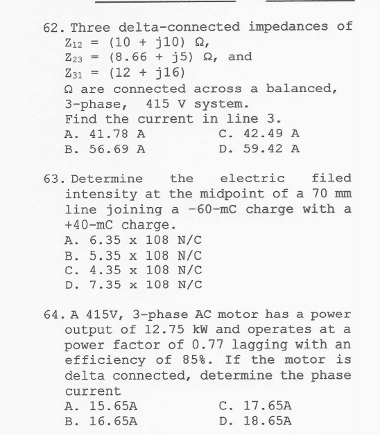 Three delta-connected impedances of
Z_12=(10+j10)Omega ,
Z_23=(8.66+j5)Omega and
Z_31=(12+j16)
Ω are connected across a balanced,
3 -phase, 415 V system.
Find the current in line 3.
A. 41.78 A C. 42.49 A
B. 56.69 A D. 59.42 A
63. Determine the electric filed
intensity at the midpoint of a 70 mm
line joining a -60-mC charge with a
+40-mC charge .
A. 6.35* 108N/C
B. 5.35* 108N/C
C. 4.35* 108N/C
D. 7.35* 108N/C
64.A 415V, 3-phase AC motor has a power
output of 12.75 kW and operates at a
power factor of 0.77 lagging with an
efficiency of 85%. If the motor is
delta connected, determine the phase
current
A. 15.65A C. 17.65A
B. 16.65A D. 18.65A