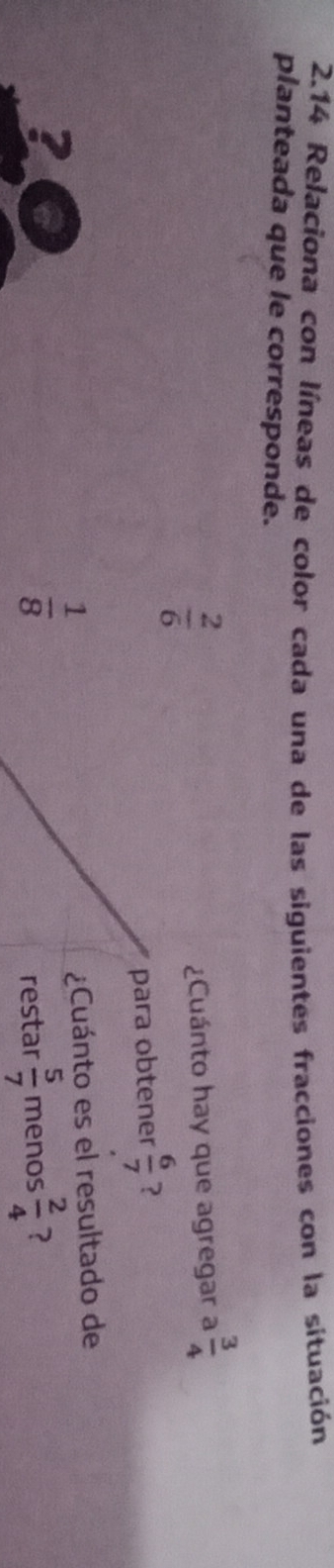 2.14 Relaciona con líneas de color cada una de las siguientes fracciones con la situación 
planteada que le corresponde.
 2/6 
¿Cuánto hay que agregar a  3/4 
para obtener  6/7  ? 
?
 1/8 
¿Cuánto es el resultado de 
restar  5/7  menos  2/4  ?