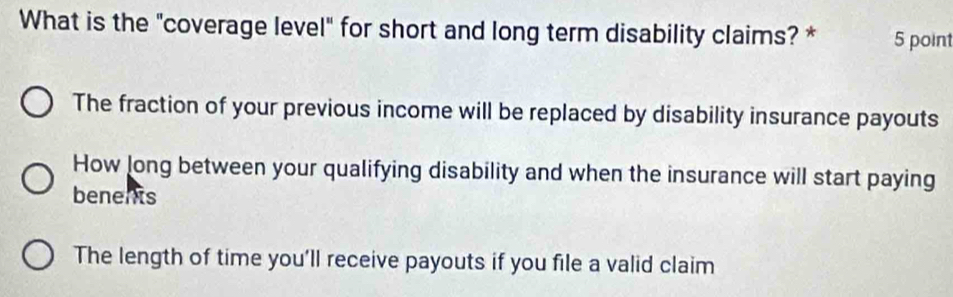 What is the "coverage level" for short and long term disability claims? * 5 point
The fraction of your previous income will be replaced by disability insurance payouts
How long between your qualifying disability and when the insurance will start paying
benents
The length of time you'll receive payouts if you file a valid claim