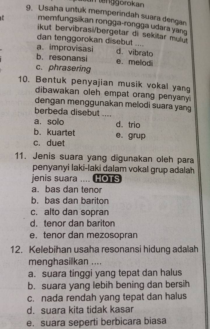 fün lenggorokan
9. Usaha untuk memperindah suara dengan
at
memfungsikan rongga-rongga udara yang
ikut bervibrasi/bergetar di sekitar mulut
dan tenggorokan disebut ....
a. improvisasi d.vibrato
b. resonansi e. melodi
c. phrasering
10. Bentuk penyajian musik vokal yang
dibawakan oleh empat orang penyanyi 
dengan menggunakan melodi suara yang
berbeda disebut ....
a. solo d. trio
b.kuartet e. grup
c. duet
11. Jenis suara yang digunakan oleh para
penyanyi laki-laki dalam vokal grup adalah
jenis suara .... HOTS
a. bas dan tenor
b. bas dan bariton
c. alto dan sopran
d. tenor dan bariton
e. tenor dan mezosopran
12. Kelebihan usaha resonansi hidung adalah
menghasilkan ....
a. suara tinggi yang tepat dan halus
b. suara yang lebih bening dan bersih
c. nada rendah yang tepat dan halus
d. suara kita tidak kasar
e. suara seperti berbicara biasa